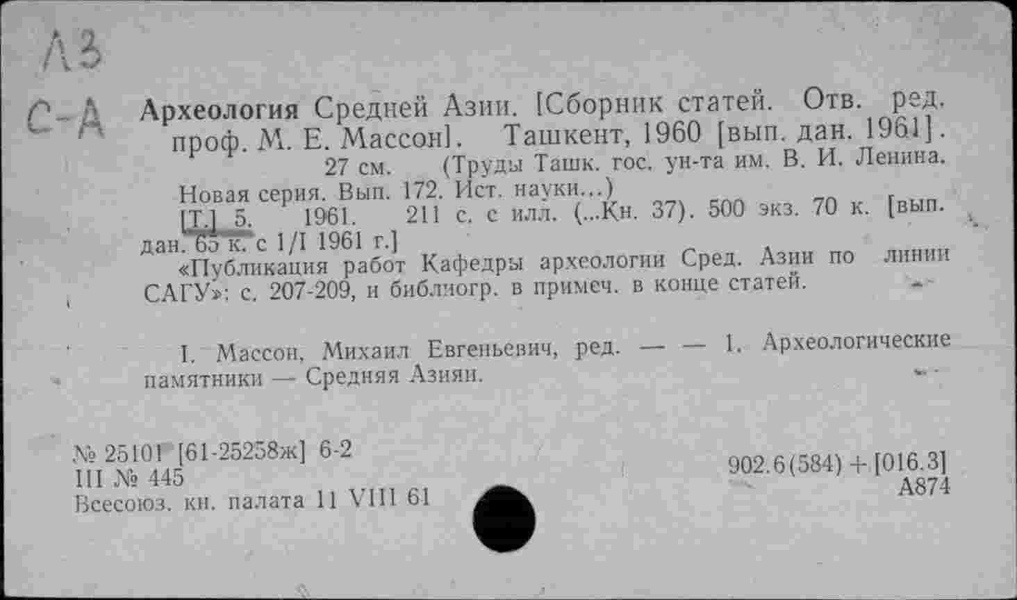 ﻿м
С-Ь
Археология Средней Азии. [Сборник статей. Отв. ред. проф М. Е. Массон]. Ташкент, 1960 [вып. дан.1961].
27 см. (Труды Ташк. гос. ун-та им. В. И. Ленина.
Новая серия. Вып. 172. Ист. науки...) _
[Т 5,	1961.	211 с. с илл. (...Кн. 37). 500 экз. 70 к. [вып.
^«Публикация работ Кафедры археологии Сред. Азии по линии САГУ»: с. 207-209, и библиогр. в примеч. в конце статей.
I. Массон, Михаил Евгеньевич, ред. — — 1. Археологические памятники — Средняя Азияи.
№25101 [61-25258ж] 6-2
III № 445
Всесоюз. кн. палата 11 VIII 61
902.6(584)+ [016.3]
А874